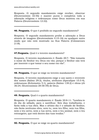 www.pibrosariodosul.weebly.com
Primeira Igreja Batista de Rosário do Sul
Resposta. O segundo mandamento exige receber, observar
(Deuteronômio 32:56) e manter puros e completos toda a
adoração religiosa e ordenanças como Deus mostrou em sua
Palavra (Deuteronômio 12:32).
46. Pergunta. O que é proibido no segundo mandamento?
Resposta. O segundo mandamento proíbe a adoração a Deus
através de imagens (Deuteronômio 4:15-16) ou qualquer outro
modo que não está mostrado na Sua Palavra (Colossenses
2:18).
47.Pergunta. Qual é o terceiro mandamento?
Resposta. O terceiro mandamento é: Êxodo 20:7. “Não tomarás
o nome do Senhor teu Deus em vão; porque o Senhor não terá
por inocente o que tomar o seu nome em vão”.
48. Pergunta. O que se exige no terceiro mandamento?
Resposta. O terceiro mandamento exige o uso santo e reverente
dos nomes (Salmo 29:2), títulos, atributos (Apocalipse 15:3-4),
ordenanças (Eclesiastes 5:1), palavra (Salmo 138:2) e obras (Jó
36:24; Deuteronômio 28:58-59) de Deus.
49. Pergunta. Qual é o quarto mandamento?
Resposta. O quarto mandamento é: Êxodo 20:8-11. “Lembra-te
do dia do sábado, para o santificar. Seis dias trabalharás, e
farás toda a tua obra. Mas o sétimo dia é o sábado do Senhor;
não farás nenhuma obra, nem tu, nem teu filho, nem tua filha,
nem o teu servo, nem a tua serva, nem o teu animal, nem o teu
estrangeiro, que está dentro das tuas tendas.”
50. Pergunta. O que se exige no quarto mandamento?
 