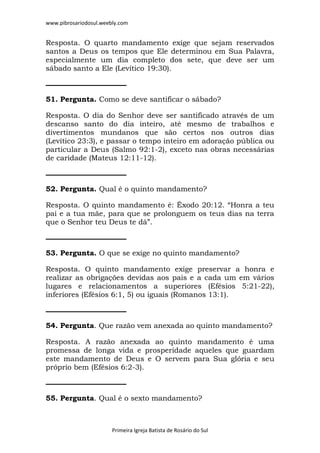 www.pibrosariodosul.weebly.com
Primeira Igreja Batista de Rosário do Sul
Resposta. O quarto mandamento exige que sejam reservados
santos a Deus os tempos que Ele determinou em Sua Palavra,
especialmente um dia completo dos sete, que deve ser um
sábado santo a Ele (Levítico 19:30).
51. Pergunta. Como se deve santificar o sábado?
Resposta. O dia do Senhor deve ser santificado através de um
descanso santo do dia inteiro, até mesmo de trabalhos e
divertimentos mundanos que são certos nos outros dias
(Levítico 23:3), e passar o tempo inteiro em adoração pública ou
particular a Deus (Salmo 92:1-2), exceto nas obras necessárias
de caridade (Mateus 12:11-12).
52. Pergunta. Qual é o quinto mandamento?
Resposta. O quinto mandamento é: Êxodo 20:12. “Honra a teu
pai e a tua mãe, para que se prolonguem os teus dias na terra
que o Senhor teu Deus te dá”.
53. Pergunta. O que se exige no quinto mandamento?
Resposta. O quinto mandamento exige preservar a honra e
realizar as obrigações devidas aos pais e a cada um em vários
lugares e relacionamentos a superiores (Efésios 5:21-22),
inferiores (Efésios 6:1, 5) ou iguais (Romanos 13:1).
54. Pergunta. Que razão vem anexada ao quinto mandamento?
Resposta. A razão anexada ao quinto mandamento é uma
promessa de longa vida e prosperidade aqueles que guardam
este mandamento de Deus e O servem para Sua glória e seu
próprio bem (Efésios 6:2-3).
55. Pergunta. Qual é o sexto mandamento?
 