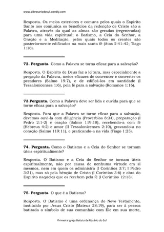 www.pibrosariodosul.weebly.com
Primeira Igreja Batista de Rosário do Sul
Resposta. Os meios exteriores e comuns pelos quais o Espírito
Santo nos comunica os benefícios da redenção de Cristo são a
Palavra, através da qual as almas são geradas (regeneradas)
para uma vida espiritual; o Batismo, a Ceia do Senhor, a
Oração e a Meditação, pelos quais todos os crentes são
posteriormente edificados na mais santa fé (Atos 2:41-42; Tiago
1:18).
72. Pergunta. Como a Palavra se torna eficaz para a salvação?
Resposta. O Espírito de Deus faz a leitura, mas especialmente a
pregação da Palavra, meios eficazes de convencer e converter os
pecadores (Salmo 19:7), e de edificá-los em santidade (I
Tessalonicenses 1:6), pela fé para a salvação (Romanos 1:16).
73.Pergunta. Como a Palavra deve ser lida e ouvida para que se
torne eficaz para a salvação?
Resposta. Para que a Palavra se torne eficaz para a salvação,
devemos ouvi-la com diligência (Provérbios 8:34), preparação (I
Pedro 2:1-2) e oração (Salmo 119:18), recebendo-a com fé
(Hebreus 4:2) e amor (II Tessalonicenses 2:10), gravando-a no
coração (Salmo 119:11), e praticando-a na vida (Tiago 1:25).
74. Pergunta. Como o Batismo e a Ceia do Senhor se tornam
úteis espiritualmente?
Resposta. O Batismo e a Ceia do Senhor se tornam úteis
espiritualmente, não por causa de nenhuma virtude em si
mesmos, nem em quem os administra (I Coríntios 3:7; I Pedro
3:21), mas só pela bênção de Cristo (I Coríntios 3:6) e obra do
Espírito naqueles que os recebem pela fé (I Coríntios 12:13).
75. Pergunta. O que é o Batismo?
Resposta. O Batismo é uma ordenança do Novo Testamento,
instituído por Jesus Cristo (Mateus 28:19), para ser à pessoa
batizada o símbolo de sua comunhão com Ele em sua morte,
 