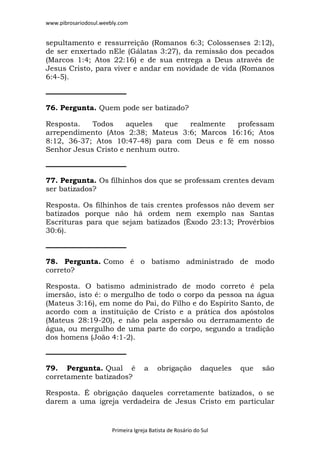 www.pibrosariodosul.weebly.com
Primeira Igreja Batista de Rosário do Sul
sepultamento e ressurreição (Romanos 6:3; Colossenses 2:12),
de ser enxertado nEle (Gálatas 3:27), da remissão dos pecados
(Marcos 1:4; Atos 22:16) e de sua entrega a Deus através de
Jesus Cristo, para viver e andar em novidade de vida (Romanos
6:4-5).
76. Pergunta. Quem pode ser batizado?
Resposta. Todos aqueles que realmente professam
arrependimento (Atos 2:38; Mateus 3:6; Marcos 16:16; Atos
8:12, 36-37; Atos 10:47-48) para com Deus e fé em nosso
Senhor Jesus Cristo e nenhum outro.
77. Pergunta. Os filhinhos dos que se professam crentes devam
ser batizados?
Resposta. Os filhinhos de tais crentes professos não devem ser
batizados porque não há ordem nem exemplo nas Santas
Escrituras para que sejam batizados (Êxodo 23:13; Provérbios
30:6).
78. Pergunta. Como é o batismo administrado de modo
correto?
Resposta. O batismo administrado de modo correto é pela
imersão, isto é: o mergulho de todo o corpo da pessoa na água
(Mateus 3:16), em nome do Pai, do Filho e do Espírito Santo, de
acordo com a instituição de Cristo e a prática dos apóstolos
(Mateus 28:19-20), e não pela aspersão ou derramamento de
água, ou mergulho de uma parte do corpo, segundo a tradição
dos homens (João 4:1-2).
79. Pergunta. Qual é a obrigação daqueles que são
corretamente batizados?
Resposta. É obrigação daqueles corretamente batizados, o se
darem a uma igreja verdadeira de Jesus Cristo em particular
 
