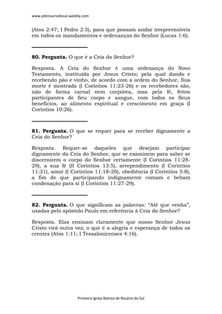 www.pibrosariodosul.weebly.com
Primeira Igreja Batista de Rosário do Sul
(Atos 2:47; I Pedro 2:5), para que possam andar irrepreensíveis
em todos os mandamentos e ordenanças do Senhor (Lucas 1:6).
80. Pergunta. O que é a Ceia do Senhor?
Resposta. A Ceia do Senhor é uma ordenança do Novo
Testamento, instituída por Jesus Cristo; pela qual dando e
recebendo pão e vinho, de acordo com a ordem do Senhor, Sua
morte é mostrada (I Coríntios 11:23-26) e os recebedores são,
não de forma carnal nem corpórea, mas pela fé, feitos
participantes de Seu corpo e sangue, com todos os Seus
benefícios, ao alimento espiritual e crescimento em graça (I
Coríntios 10:26).
81. Pergunta. O que se requer para se receber dignamente a
Ceia do Senhor?
Resposta. Requer-se daqueles que desejam participar
dignamente da Ceia do Senhor, que se examinem para saber se
discernirem o corpo do Senhor certamente (I Coríntios 11:28-
29), a sua fé (II Coríntios 13:5), arrependimento (I Coríntios
11:31), amor (I Coríntios 11:18-20), obediência (I Coríntios 5:8),
a fim de que participando indignamente comam e bebam
condenação para si (I Coríntios 11:27-29).
82. Pergunta. O que significam as palavras: “Até que venha”,
usadas pelo apóstolo Paulo em referência à Ceia do Senhor?
Resposta. Elas ensinam claramente que nosso Senhor Jesus
Cristo virá outra vez; o que é a alegria e esperança de todos os
crentes (Atos 1:11; I Tessalonicenses 4:16).
 