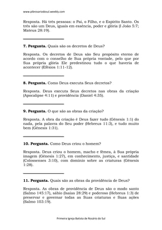 www.pibrosariodosul.weebly.com
Primeira Igreja Batista de Rosário do Sul
Resposta. Há três pessoas: o Pai, o Filho, e o Espírito Santo. Os
três são um Deus, iguais em essência, poder e glória (I João 5:7;
Mateus 28:19).
7. Pergunta. Quais são os decretos de Deus?
Resposta. Os decretos de Deus são Seu propósito eterno de
acordo com o conselho de Sua própria vontade, pelo que por
Sua própria glória Ele predestinou tudo o que haveria de
acontecer (Efésios 1:11-12).
8. Pergunta. Como Deus executa Seus decretos?
Resposta. Deus executa Seus decretos nas obras da criação
(Apocalipse 4:11) e providência (Daniel 4:35).
9. Pergunta. O que são as obras da criação?
Resposta. A obra da criação é Deus fazer tudo (Gênesis 1:1) do
nada, pela palavra do Seu poder (Hebreus 11:3), e tudo muito
bem (Gênesis 1:31).
10. Pergunta. Como Deus criou o homem?
Resposta. Deus criou o homem, macho e fêmea, à Sua própria
imagem (Gênesis 1:27), em conhecimento, justiça, e santidade
(Colossenses 3:10), com domínio sobre as criaturas (Gênesis
1:28).
11. Pergunta. Quais são as obras da providência de Deus?
Resposta. As obras de providência de Deus são o modo santo
(Salmo 145:17), sábio (Isaías 28:29) e poderoso (Hebreus 1:3) de
preservar e governar todas as Suas criaturas e Suas ações
(Salmo 103:19).
 
