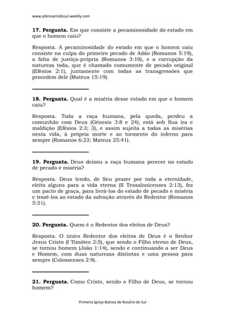 www.pibrosariodosul.weebly.com
Primeira Igreja Batista de Rosário do Sul
17. Pergunta. Em que consiste a pecaminosidade do estado em
que o homem caiu?
Resposta. A pecaminosidade do estado em que o homem caiu
consiste na culpa do primeiro pecado de Adão (Romanos 5:19),
a falta de justiça-própria (Romanos 3:10), e a corrupção da
natureza toda, que é chamado comumente de pecado original
(Efésios 2:1), juntamente com todas as transgressões que
procedem dele (Mateus 15:19).
18. Pergunta. Qual é a miséria desse estado em que o homem
caiu?
Resposta. Toda a raça humana, pela queda, perdeu a
comunhão com Deus (Gênesis 3:8 e 24), está sob Sua ira e
maldição (Efésios 2:3; 3), e assim sujeita a todas as misérias
nesta vida, à própria morte e ao tormento do inferno para
sempre (Romanos 6:23; Mateus 25:41).
19. Pergunta. Deus deixou a raça humana perecer no estado
de pecado e miséria?
Resposta. Deus tendo, de Seu prazer por toda a eternidade,
eleito alguns para a vida eterna (II Tessalonicenses 2:13), fez
um pacto de graça, para livrá-los do estado de pecado e miséria
e trazê-los ao estado da salvação através do Redentor (Romanos
5:21).
20. Pergunta. Quem é o Redentor dos eleitos de Deus?
Resposta. O único Redentor dos eleitos de Deus é o Senhor
Jesus Cristo (I Timóteo 2:5), que sendo o Filho eterno de Deus,
se tornou homem (João 1:14), sendo e continuando a ser Deus
e Homem, com duas naturezas distintas e uma pessoa para
sempre (Colossenses 2:9).
21. Pergunta. Como Cristo, sendo o Filho de Deus, se tornou
homem?
 