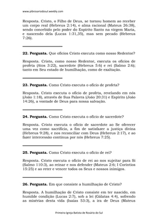 www.pibrosariodosul.weebly.com
Primeira Igreja Batista de Rosário do Sul
Resposta. Cristo, o Filho de Deus, se tornou homem ao receber
um corpo real (Hebreus 2:14), e alma racional (Mateus 26:38),
sendo concebido pelo poder do Espírito Santo na virgem Maria,
e nascendo dela (Lucas 1:31,35), mas sem pecado (Hebreus
7:26).
22. Pergunta. Que ofícios Cristo executa como nosso Redentor?
Resposta. Cristo, como nosso Redentor, executa os ofícios de
profeta (Atos 3:22), sacerdote (Hebreus 5:6) e rei (Salmo 2:6);
tanto em Seu estado de humilhação, como de exaltação.
23. Pergunta. Como Cristo executa o ofício de profeta?
Resposta. Cristo executa o ofício de profeta, revelando em nós
(João 1:18), através de Sua Palavra (João 20:31) e Espírito (João
14:26), a vontade de Deus para nossa salvação.
24. Pergunta. Como Cristo executa o ofício de sacerdote?
Resposta. Cristo executa o ofício de sacerdote ao Se oferecer
uma vez como sacrifício, a fim de satisfazer a justiça divina
(Hebreus 9:28), e nos reconciliar com Deus (Hebreus 2:17), e ao
fazer intercessão contínua por nós (Hebreus 7:25).
25. Pergunta. Como Cristo executa o ofício de rei?
Resposta. Cristo executa o ofício de rei ao nos sujeitar para Si
(Salmo 110:3), ao reinar e nos defender (Mateus 2:6; I Coríntios
15:25) e ao reter e vencer todos os Seus e nossos inimigos.
26. Pergunta. Em que consiste a humilhação de Cristo?
Resposta. A humilhação de Cristo consiste em ter nascido, em
humilde condição (Lucas 2:7), sob a lei (Gálatas 4:4), sofrendo
as misérias desta vida (Isaías 53:3), a ira de Deus (Mateus
 