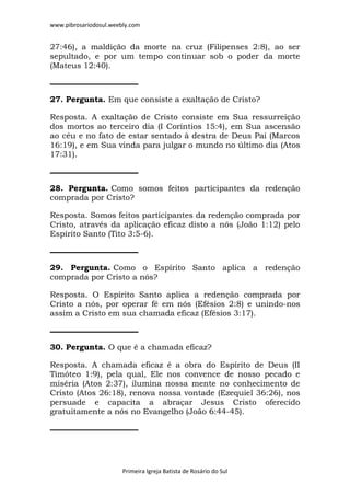 www.pibrosariodosul.weebly.com
Primeira Igreja Batista de Rosário do Sul
27:46), a maldição da morte na cruz (Filipenses 2:8), ao ser
sepultado, e por um tempo continuar sob o poder da morte
(Mateus 12:40).
27. Pergunta. Em que consiste a exaltação de Cristo?
Resposta. A exaltação de Cristo consiste em Sua ressurreição
dos mortos ao terceiro dia (I Coríntios 15:4), em Sua ascensão
ao céu e no fato de estar sentado à destra de Deus Pai (Marcos
16:19), e em Sua vinda para julgar o mundo no último dia (Atos
17:31).
28. Pergunta. Como somos feitos participantes da redenção
comprada por Cristo?
Resposta. Somos feitos participantes da redenção comprada por
Cristo, através da aplicação eficaz disto a nós (João 1:12) pelo
Espírito Santo (Tito 3:5-6).
29. Pergunta. Como o Espírito Santo aplica a redenção
comprada por Cristo a nós?
Resposta. O Espírito Santo aplica a redenção comprada por
Cristo a nós, por operar fé em nós (Efésios 2:8) e unindo-nos
assim a Cristo em sua chamada eficaz (Efésios 3:17).
30. Pergunta. O que é a chamada eficaz?
Resposta. A chamada eficaz é a obra do Espírito de Deus (II
Timóteo 1:9), pela qual, Ele nos convence de nosso pecado e
miséria (Atos 2:37), ilumina nossa mente no conhecimento de
Cristo (Atos 26:18), renova nossa vontade (Ezequiel 36:26), nos
persuade e capacita a abraçar Jesus Cristo oferecido
gratuitamente a nós no Evangelho (João 6:44-45).
 