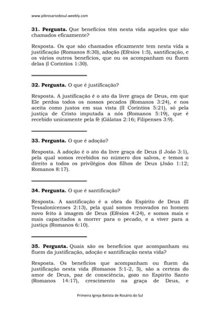 www.pibrosariodosul.weebly.com
Primeira Igreja Batista de Rosário do Sul
31. Pergunta. Que benefícios têm nesta vida aqueles que são
chamados eficazmente?
Resposta. Os que são chamados eficazmente tem nesta vida a
justificação (Romanos 8:30), adoção (Efésios 1:5), santificação, e
os vários outros benefícios, que ou os acompanham ou fluem
delas (I Coríntios 1:30).
32. Pergunta. O que é justificação?
Resposta. A justificação é o ato da livre graça de Deus, em que
Ele perdoa todos os nossos pecados (Romanos 3:24), e nos
aceita como justos em sua vista (II Coríntios 5:21), só pela
justiça de Cristo imputada a nós (Romanos 5:19), que é
recebido unicamente pela fé (Gálatas 2:16; Filipenses 3:9).
33. Pergunta. O que é adoção?
Resposta. A adoção é o ato da livre graça de Deus (I João 3:1),
pela qual somos recebidos no número dos salvos, e temos o
direito a todos os privilégios dos filhos de Deus (João 1:12;
Romanos 8:17).
34. Pergunta. O que é santificação?
Resposta. A santificação é a obra do Espírito de Deus (II
Tessalonicenses 2:13), pela qual somos renovados no homem
novo feito à imagem de Deus (Efésios 4:24), e somos mais e
mais capacitados a morrer para o pecado, e a viver para a
justiça (Romanos 6:10).
35. Pergunta. Quais são os benefícios que acompanham ou
fluem da justificação, adoção e santificação nesta vida?
Resposta. Os benefícios que acompanham ou fluem da
justificação nesta vida (Romanos 5:1-2, 5), são a certeza do
amor de Deus, paz de consciência, gozo no Espírito Santo
(Romanos 14:17), crescimento na graça de Deus, e
 