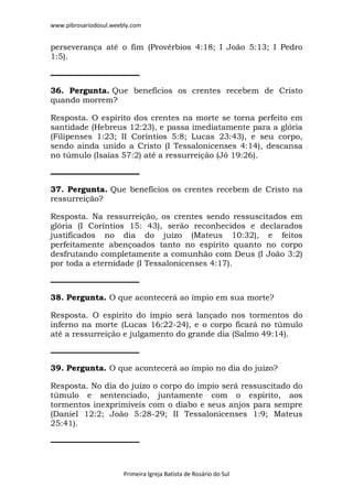 www.pibrosariodosul.weebly.com
Primeira Igreja Batista de Rosário do Sul
perseverança até o fim (Provérbios 4:18; I João 5:13; I Pedro
1:5).
36. Pergunta. Que benefícios os crentes recebem de Cristo
quando morrem?
Resposta. O espírito dos crentes na morte se torna perfeito em
santidade (Hebreus 12:23), e passa imediatamente para a glória
(Filipenses 1:23; II Coríntios 5:8; Lucas 23:43), e seu corpo,
sendo ainda unido a Cristo (I Tessalonicenses 4:14), descansa
no túmulo (Isaías 57:2) até a ressurreição (Jó 19:26).
37. Pergunta. Que benefícios os crentes recebem de Cristo na
ressurreição?
Resposta. Na ressurreição, os crentes sendo ressuscitados em
glória (I Coríntios 15: 43), serão reconhecidos e declarados
justificados no dia do juízo (Mateus 10:32), e feitos
perfeitamente abençoados tanto no espírito quanto no corpo
desfrutando completamente a comunhão com Deus (I João 3:2)
por toda a eternidade (I Tessalonicenses 4:17).
38. Pergunta. O que acontecerá ao ímpio em sua morte?
Resposta. O espírito do ímpio será lançado nos tormentos do
inferno na morte (Lucas 16:22-24), e o corpo ficará no túmulo
até a ressurreição e julgamento do grande dia (Salmo 49:14).
39. Pergunta. O que acontecerá ao ímpio no dia do juízo?
Resposta. No dia do juízo o corpo do ímpio será ressuscitado do
túmulo e sentenciado, juntamente com o espírito, aos
tormentos inexprimíveis com o diabo e seus anjos para sempre
(Daniel 12:2; João 5:28-29; II Tessalonicenses 1:9; Mateus
25:41).
 