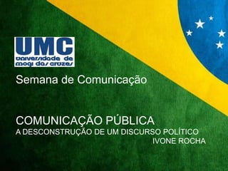 Semana de Comunicação 
COMUNICAÇÃO PÚBLICA 
A DESCONSTRUÇÃO DE UM DISCURSO POLÍTICO 
IVONE ROCHA 
 