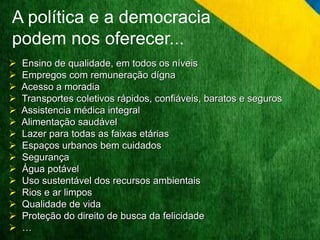 A política e a democracia 
podem nos oferecer... 
 Ensino de qualidade, em todos os níveis 
 Empregos com remuneração dígna 
 Acesso a moradia 
 Transportes coletivos rápidos, confiáveis, baratos e seguros 
 Assistencia médica integral 
 Alimentação saudável 
 Lazer para todas as faixas etárias 
 Espaços urbanos bem cuidados 
 Segurança 
 Água potável 
 Uso sustentável dos recursos ambientais 
 Rios e ar limpos 
 Qualidade de vida 
 Proteção do direito de busca da felicidade 
 … 
 