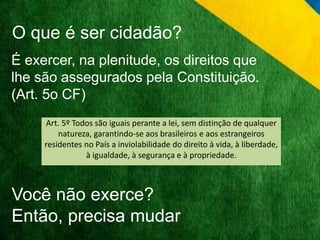 O que é ser cidadão? 
É exercer, na plenitude, os direitos que 
lhe são assegurados pela Constituição. 
(Art. 5o CF) 
Art. 5º Todos são iguais perante a lei, sem distinção de qualquer 
natureza, garantindo-se aos brasileiros e aos estrangeiros 
residentes no País a inviolabilidade do direito à vida, à liberdade, 
à igualdade, à segurança e à propriedade. 
Você não exerce? 
Então, precisa mudar 
 
