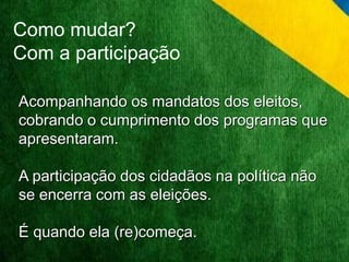 Como mudar? 
Com a participação 
Acompanhando os mandatos dos eleitos, 
cobrando o cumprimento dos programas que 
apresentaram. 
A participação dos cidadãos na política não 
se encerra com as eleições. 
É quando ela (re)começa. 
 