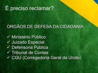 É preciso reclamar? 
ORGÃOS DE DEFESA DA CIDADANIA: 
 Ministério Público 
 Juizado Especial 
 Defensoria Pública 
 Tribunal de Contas 
 CGU (Corregedoria Geral da União) 
 
