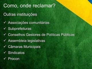 Como, onde reclamar? 
Outras instituições 
 Associações comunitárias 
 Subprefeituras 
 Conselhos Gestores de Políticas Públicas 
 Assembleia legislativas 
 Câmaras Municipais 
 Sindicatos 
 Procon 
 