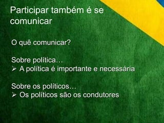 Participar também é se 
comunicar 
O quê comunicar? 
Sobre política… 
 A política é importante e necessária 
Sobre os políticos… 
 Os políticos são os condutores 
 