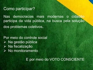 Como participar? 
Nas democracias mais modernas o cidadão 
participa da vida pública, na busca pela solução 
dos problemas coletivos. 
Por meio do controle social 
 Na gestão pública 
 Na fiscalização 
 No monitoramento 
E por meio do VOTO CONSCIENTE 
 