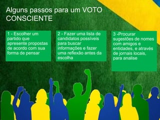 Alguns passos para um VOTO 
CONSCIENTE 
1 - Escolher um 
partido que 
apresente propostas 
de acordo com sua 
forma de pensar 
3 -Procurar 
sugestões de nomes 
com amigos e 
entidades, e através 
de jornais locais, 
para analise 
2 - Fazer uma lista de 
candidatos possíveis 
para buscar 
informações e fazer 
uma reflexão antes da 
escolha 
 