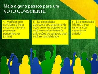 Mais alguns passos para um 
VOTO CONSCIENTE 
4 - Verificar se o 
candidato é ficha 
limpa (se não tem 
processos 
pendentes na 
justiça) 
5 - Se o candidato 
apresenta seu programa de 
ação de forma objetiva e se 
está em conformidade às 
atribuições do cargo ao qual 
está se candidatando 
6 - Se o candidato 
informa a sua 
história, sua 
experiência 
anterior 
 