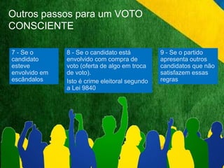 Outros passos para um VOTO 
CONSCIENTE 
7 - Se o 
candidato 
esteve 
envolvido em 
escândalos 
8 - Se o candidato está 
envolvido com compra de 
voto (oferta de algo em troca 
de voto). 
Isto é crime eleitoral segundo 
a Lei 9840 
9 - Se o partido 
apresenta outros 
candidatos que não 
satisfazem essas 
regras 
 