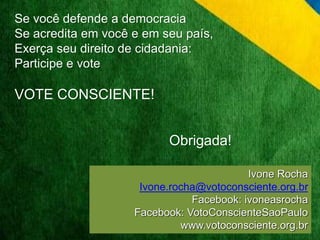 Se você defende a democracia 
Se acredita em você e em seu país, 
Exerça seu direito de cidadania: 
Participe e vote 
VOTE CONSCIENTE! 
Ivone Rocha 
Obrigada! 
Ivone.rocha@votoconsciente.org.br 
Facebook: ivoneasrocha 
Facebook: VotoConscienteSaoPaulo 
www.votoconsciente.org.br 
