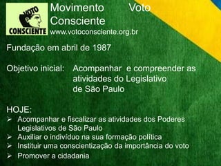 Movimento Voto 
Consciente 
www.votoconsciente.org.br 
Fundação em abril de 1987 
Objetivo inicial: Acompanhar e compreender as 
atividades do Legislativo 
de São Paulo 
HOJE: 
 Acompanhar e fiscalizar as atividades dos Poderes 
Legislativos de São Paulo 
 Auxiliar o indivíduo na sua formação política 
 Instituir uma conscientização da importância do voto 
 Promover a cidadania 
 