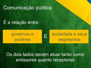 Comunicação pública 
É a relação entre: 
sociedade e seus 
segmentos 
governos e 
poderes 
E 
Os dois lados devem atuar tanto como 
emissores quanto receptores 
 