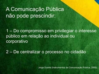 A Comunicação Pública 
não pode prescindir: 
1 – Do compromisso em privilegiar o interesse 
público em relação ao individual ou 
corporativo 
2 – De centralizar o processo no cidadão 
Jorge Duarte (Instrumentos de Comunicação Pública, 2009) 
 