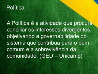 Política 
A Política é a atividade que procura 
conciliar os interesses divergentes, 
objetivando a governabilidade do 
sistema que contribua para o bem 
comum e a sobrevivência da 
comunidade. (GED – Unicamp) 
 