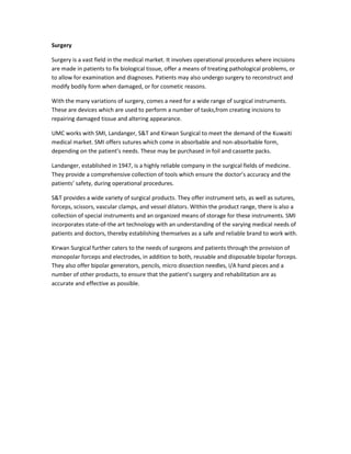 Surgery
Surgery is a vast field in the medical market. It involves operational procedures where incisions
are made in patients to fix biological tissue, offer a means of treating pathological problems, or
to allow for examination and diagnoses. Patients may also undergo surgery to reconstruct and
modify bodily form when damaged, or for cosmetic reasons.
With the many variations of surgery, comes a need for a wide range of surgical instruments.
These are devices which are used to perform a number of tasks,from creating incisions to
repairing damaged tissue and altering appearance.
UMC works with SMI, Landanger, S&T and Kirwan Surgical to meet the demand of the Kuwaiti
medical market. SMI offers sutures which come in absorbable and non-absorbable form,
depending on the patient’s needs. These may be purchased in foil and cassette packs.
Landanger, established in 1947, is a highly reliable company in the surgical fields of medicine.
They provide a comprehensive collection of tools which ensure the doctor’s accuracy and the
patients’ safety, during operational procedures.
S&T provides a wide variety of surgical products. They offer instrument sets, as well as sutures,
forceps, scissors, vascular clamps, and vessel dilators. Within the product range, there is also a
collection of special instruments and an organized means of storage for these instruments. SMI
incorporates state-of-the art technology with an understanding of the varying medical needs of
patients and doctors, thereby establishing themselves as a safe and reliable brand to work with.
Kirwan Surgical further caters to the needs of surgeons and patients through the provision of
monopolar forceps and electrodes, in addition to both, reusable and disposable bipolar forceps.
They also offer bipolar generators, pencils, micro dissection needles, I/A hand pieces and a
number of other products, to ensure that the patient’s surgery and rehabilitation are as
accurate and effective as possible.

 
