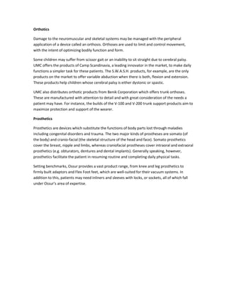 Orthotics
Damage to the neuromuscular and skeletal systems may be managed with the peripheral
application of a device called an orthosis. Orthoses are used to limit and control movement,
with the intent of optimizing bodily function and form.
Some children may suffer from scissor gait or an inability to sit straight due to cerebral palsy.
UMC offers the products of Camp Scandinavia, a leading innovator in the market, to make daily
functions a simpler task for these patients. The S.W.A.S.H. products, for example, are the only
products on the market to offer variable abduction when there is both, flexion and extension.
These products help children whose cerebral palsy is either dystonic or spastic.
UMC also distributes orthotic products from Benik Corporation which offers trunk orthoses.
These are manufactured with attention to detail and with great consideration of the needs a
patient may have. For instance, the builds of the V-100 and V-200 trunk support products aim to
maximize protection and support of the wearer.
Prosthetics
Prosthetics are devices which substitute the functions of body parts lost through maladies
including congenital disorders and trauma. The two major kinds of prostheses are somato (of
the body) and cranio-facial (the skeletal structure of the head and face). Somato prosthetics
cover the breast, nipple and limbs, whereas craniofacial prostheses cover intraoral and extraoral
prosthetics (e.g. obturators, dentures and dental implants). Generally speaking, however,
prosthetics facilitate the patient in resuming routine and completing daily physical tasks.
Setting benchmarks, Ossur provides a vast product range, from knee and leg prosthetics to
firmly built adaptors and Flex Foot feet, which are well-suited for their vacuum systems. In
addition to this, patients may need inliners and sleeves with locks, or sockets, all of which fall
under Ossur’s area of expertise.

 