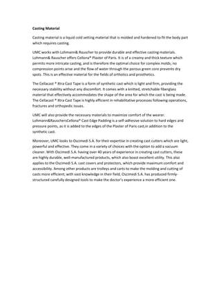 Casting Material
Casting material is a liquid cold setting material that is molded and hardened to fit the body part
which requires casting.
UMC works with Lohmann& Rauscher to provide durable and effective casting materials.
Lohmann& Rauscher offers Cellona® Plaster of Paris. It is of a creamy and thick texture which
permits more intricate casting, and is therefore the optimal choice for complex molds; no
compression points arise and the flow of water through the porous green core prevents dry
spots. This is an effective material for the fields of orthotics and prosthetics.
The Cellacast ® Xtra Cast Tape is a form of synthetic cast which is light and firm, providing the
necessary stability without any discomfort. It comes with a knitted, stretchable fiberglass
material that effectively accommodates the shape of the area for which the cast is being made.
The Cellacast ® Xtra Cast Tape is highly efficient in rehabilitative processes following operations,
fractures and orthopedic issues.
UMC will also provide the necessary materials to maximize comfort of the wearer.
Lohmann&RauschersCellona® Cast Edge Padding is a self-adhesive solution to hard edges and
pressure points, as it is added to the edges of the Plaster of Paris cast,in addition to the
synthetic cast.
Moreover, UMC looks to Oscimedi S.A. for their expertise in creating cast cutters which are light,
powerful and effective. They come in a variety of choices with the option to add a vacuum
cleaner. With Oscimedi S.A. having over 40 years of experience in creating cast cutters, these
are highly durable, well-manufactured products, which also boast excellent utility. This also
applies to the Oscimedi S.A. cast covers and protectors, which provide maximum comfort and
accessibility. Among other products are trolleys and carts to make the molding and cutting of
casts more efficient; with vast knowledge in their field, Oscimedi S.A. has produced firmlystructured carefully designed tools to make the doctor’s experience a more efficient one.

 