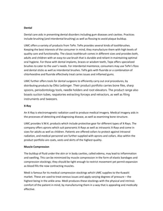 Dental
Dental care aids in preventing dental disorders including gum diseases and cavities. Practices
include brushing (and interdental brushing) as well as flossing to avoid plaque buildup.
UMC offers a variety of products from TePe. TePe provides several kinds of toothbrushes.
Keeping the best interests of the consumer in mind, they manufacture them with high levels of
quality care and functionality. The classic toothbrush comes in different sizes and provides both,
adults and children with an easy-to-use brush that is durable and reliant in maintaining optimal
oral hygiene. For those with dental implants, braces or wisdom teeth, Tepe offers specialized
brushes to cater to the user’s needs. For interdental maintence, consumers may use TePe’s floss
and dental sticks as well as interdental brushes. TePe gels with fluoride or a combination of
chlorhexidine and fluoride effectively treat caries issues and inflamed gums.
UMC further offers tools for dental surgeons to efficiently carry out oral procedures, by
distributing products by Otto Leibinger. Their product portfolio carries bone files, sharp
spoons, periodontology tools, needle holders and root elevators. The product range also
boasts suction tubes, raspatories extracting forceps and retractors, as well as filing
instruments and tweezers.
X-Ray
An X-Ray is electromagnetic radiation used to produce medical imagery. Medical imagery aids in
the processes of detecting and diagnosing disease, as well as examining bone structure.
UMC provides V.M.K. products which include protective gear for different types of X-Rays. The
company offers aprons which suit panoramic X-Rays as well as intrasonic X-Rays and come in
sizes for adults as well as children. Patients are offered collars to protect against intraoral
radiation, and medical personnel are further supplied with aprons and collars. Also within the
product portfolio are coats, vests and skirts of the highest quality.
Muscle Compression
The buildup of fluid under the skin or in body cavities, called edema, may lead to inflammation
and swelling. This can be minimized by muscle compression in the form of elastic bandages and
compression stockings; they should be tight enough to restrict movement yet permit expansion
as blood fills the now contracting muscles.
Medi is famous for its medical compression stockings which UMC supplies to the Kuwaiti
market. These are used to treat venous issues and apply varying degrees of pressure – the
highest being in the ankle area. Medi produces these stockings with the physical and intrinsic
comfort of the patient in mind, by manufacturing them in a way that is appealing and medically
effective.

 