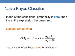 Naïve Bayes Classifier
• If one of the conditional probability is zero, then
the entire expression becomes zero
• Laplace Smoothing:
𝑃 𝐴𝑖 = 𝑎 𝐶 = 𝑐 =
𝑁𝑎𝑐 + 1
𝑁𝑐 + 𝑁𝑖
• 𝑁𝑖: number of attribute values for attribute 𝐴𝑖
 