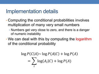 Implementation details
• Computing the conditional probabilities involves
multiplication of many very small numbers
• Numbers get very close to zero, and there is a danger
of numeric instability
• We can deal with this by computing the logarithm
of the conditional probability
log 𝑃 𝐶 𝐴 ~ log 𝑃 𝐴 𝐶 + log 𝑃 𝐴
=
𝑖
log 𝐴𝑖 𝐶 + log 𝑃(𝐴)
 