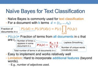 Naïve Bayes for Text Classification
• Naïve Bayes is commonly used for text classification
• For a document with k terms 𝑑 = (𝑡1, … , 𝑡 𝑘)
𝑃 𝑐 𝑑 = 𝑃 𝑐 𝑃(𝑑|𝑐) = 𝑃(𝑐)
𝑡 𝑖∈𝑑
𝑃(𝑡𝑖|𝑐)
• 𝑃 𝑡𝑖 𝑐 = Fraction of terms from all documents in c that
are 𝑡𝑖.
𝑷 𝒕𝒊 𝒄 =
𝑵𝒊𝒄 + 𝟏
𝑵 𝒄 + 𝑻
• Easy to implement and works relatively well
• Limitation: Hard to incorporate additional features (beyond
words).
• E.g., number of adjectives used.
Number of times 𝑡𝑖
appears in some
document in c
Total number of terms in all documents in c
Number of unique words
(vocabulary size)
Laplace Smoothing
Fraction of
documents in c
 