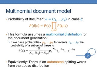 Multinomial document model
• Probability of document 𝑑 = 𝑡1, … , 𝑡 𝑘 in class c:
𝑃(𝑑|𝑐) = 𝑃(𝑐)
𝑡 𝑖∈𝑑
𝑃(𝑡𝑖|𝑐)
• This formula assumes a multinomial distribution for
the document generation:
• If we have probabilities 𝑝1, … , 𝑝 𝑇 for events 𝑡1, … , 𝑡 𝑇 the
probability of a subset of these is
𝑃 𝑑 =
𝑁
𝑁𝑡1
! 𝑁𝑡2
! ⋯ 𝑁𝑡 𝑇
!
𝑝1
𝑁𝑡1
𝑝2
𝑁𝑡2
⋯ 𝑝 𝑇
𝑁𝑡 𝑇
• Equivalently: There is an automaton spitting words
from the above distribution
w
 