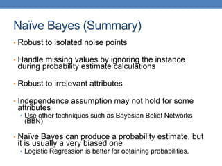 Naïve Bayes (Summary)
• Robust to isolated noise points
• Handle missing values by ignoring the instance
during probability estimate calculations
• Robust to irrelevant attributes
• Independence assumption may not hold for some
attributes
• Use other techniques such as Bayesian Belief Networks
(BBN)
• Naïve Bayes can produce a probability estimate, but
it is usually a very biased one
• Logistic Regression is better for obtaining probabilities.
 