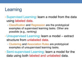 Learning
• Supervised Learning: learn a model from the data
using labeled data.
• Classification and Regression are the prototypical
examples of supervised learning tasks. Other are
possible (e.g., ranking)
• Unsupervised Learning: learn a model – extract
structure from unlabeled data.
• Clustering and Association Rules are prototypical
examples of unsupervised learning tasks.
• Semi-supervised Learning: learn a model for the
data using both labeled and unlabeled data.
 