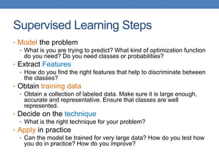 Supervised Learning Steps
• Model the problem
• What is you are trying to predict? What kind of optimization function
do you need? Do you need classes or probabilities?
• Extract Features
• How do you find the right features that help to discriminate between
the classes?
• Obtain training data
• Obtain a collection of labeled data. Make sure it is large enough,
accurate and representative. Ensure that classes are well
represented.
• Decide on the technique
• What is the right technique for your problem?
• Apply in practice
• Can the model be trained for very large data? How do you test how
you do in practice? How do you improve?
 