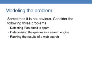 Modeling the problem
• Sometimes it is not obvious. Consider the
following three problems
• Detecting if an email is spam
• Categorizing the queries in a search engine
• Ranking the results of a web search
 