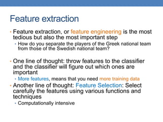 Feature extraction
• Feature extraction, or feature engineering is the most
tedious but also the most important step
• How do you separate the players of the Greek national team
from those of the Swedish national team?
• One line of thought: throw features to the classifier
and the classifier will figure out which ones are
important
• More features, means that you need more training data
• Another line of thought: Feature Selection: Select
carefully the features using various functions and
techniques
• Computationally intensive
 