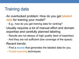 Training data
• An overlooked problem: How do you get labeled
data for training your model?
• E.g., how do you get training data for ranking?
• Usually requires a lot of manual effort and domain
expertise and carefully planned labeling
• Results are not always of high quality (lack of expertise)
• And they are not sufficient (low coverage of the space)
• Recent trends:
• Find a source that generates the labeled data for you.
• Crowd-sourcing techniques
 