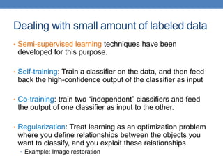Dealing with small amount of labeled data
• Semi-supervised learning techniques have been
developed for this purpose.
• Self-training: Train a classifier on the data, and then feed
back the high-confidence output of the classifier as input
• Co-training: train two “independent” classifiers and feed
the output of one classifier as input to the other.
• Regularization: Treat learning as an optimization problem
where you define relationships between the objects you
want to classify, and you exploit these relationships
• Example: Image restoration
 