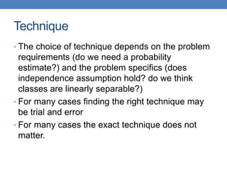 Technique
• The choice of technique depends on the problem
requirements (do we need a probability
estimate?) and the problem specifics (does
independence assumption hold? do we think
classes are linearly separable?)
• For many cases finding the right technique may
be trial and error
• For many cases the exact technique does not
matter.
 