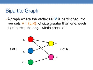 Bipartite Graph
• A graph where the vertex set V is partitioned into
two sets V = {L,R}, of size greater than one, such
that there is no edge within each set.
𝑣1
𝑣2
𝑣3
𝑣4
𝑣5
Set L Set R
 