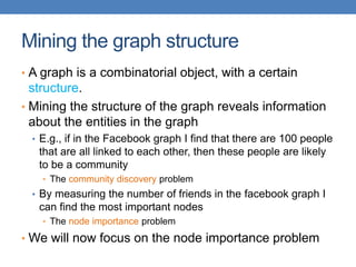 Mining the graph structure
• A graph is a combinatorial object, with a certain
structure.
• Mining the structure of the graph reveals information
about the entities in the graph
• E.g., if in the Facebook graph I find that there are 100 people
that are all linked to each other, then these people are likely
to be a community
• The community discovery problem
• By measuring the number of friends in the facebook graph I
can find the most important nodes
• The node importance problem
• We will now focus on the node importance problem
 