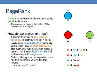 PageRank
• Good authorities should be pointed by
good authorities
• The value of a page is the value of the
people that link to you
• How do we implement that?
• Assume that we have a unit of
authority to distribute to all nodes.
• Each node distributes the authority
value they have to their neighbors
• The authority value of each node is
the sum of the authority fractions it
collects from its neighbors.
• Solving the system of equations we
get the authority values for the
nodes
• w = ½ , w = ¼ , w = ¼
w w
w
w + w + w = 1
w = w + w
w = ½ w
w = ½ w
 