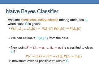 Naïve Bayes Classifier
• Assume conditional independence among attributes 𝐴𝑖
when class C is given:
• 𝑃(𝐴1, 𝐴2, … , 𝐴 𝑛|𝐶) = 𝑃(𝐴1|𝐶) 𝑃(𝐴2 𝐶 ⋯ 𝑃(𝐴 𝑛|𝐶)
• We can estimate 𝑃(𝐴𝑖| 𝐶) from the data.
• New point 𝑋 = (𝐴1 = 𝛼1, … 𝐴 𝑛 = 𝛼 𝑛) is classified to class
c if
𝑃 𝐶 = 𝑐 𝑋 = 𝑃 𝐶 = 𝑐 𝑖 𝑃(𝐴𝑖 = 𝛼𝑖|𝑐)
is maximum over all possible values of C.
 