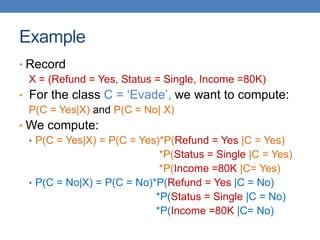 Example
• Record
X = (Refund = Yes, Status = Single, Income =80K)
• For the class C = ‘Evade’, we want to compute:
P(C = Yes|X) and P(C = No| X)
• We compute:
• P(C = Yes|X) = P(C = Yes)*P(Refund = Yes |C = Yes)
*P(Status = Single |C = Yes)
*P(Income =80K |C= Yes)
• P(C = No|X) = P(C = No)*P(Refund = Yes |C = No)
*P(Status = Single |C = No)
*P(Income =80K |C= No)
 