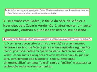 3. De acordo com Pedro , o titulo da obra de Mónica é
incorreto, pois Cesário Verde não é, atualmente, um autor
“ignorado”, embora o pudesse ter sido no seu passado .


4. O conector adversativo assinala a transição dos argumentos
favoráveis ao livro de Mónica para a enumeração dos argumentos
menos positivos (defesa da “personalidade literária de Cesário
Verde” como poeta que apenas “queria descrever aquilo que via”
sem, consideração pelo facto de o “seu realismo quase
cinematográfico” ser tanto “o real” como a “análise”, e escassez da
exploração audaciosa impressionista).
 