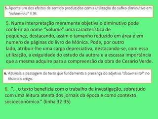 5. Numa interpretação meramente objetiva o diminutivo pode
conferir ao nome “volume” uma característica de
pequenez, destacando, assim o tamanho reduzido em área e em
numero de páginas do livro de Mónica. Pode, por outro
lado, atribuir-lhe uma carga depreciativa, destacando-se, com essa
utilização, a exiguidade do estudo da autora e a escassa importância
que a mesma adquire para a compreensão da obra de Cesário Verde.




6. “… o texto beneficia com o trabalho de investigação, sobretudo
com uma leitura atenta dos jornais da época e como contexto
socioeconómico.” (linha 32-35)
 